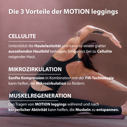 Vorteile der MOTION leggings. Unterstützt die Hautelastizität bei sichtbarer Cellulite, sanfte Kompression für eine definiertere Silhouette und Unterstützung der Mikrozirkulation zur Förderung der Muskelentspannung.